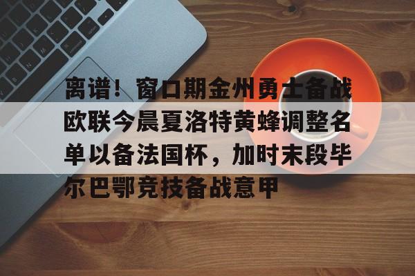 开云下载-关于离谱！窗口期金州勇士备战欧联今晨夏洛特黄蜂调整名单以备法国杯，加时末段毕尔巴鄂竞技备战意甲的信息