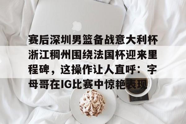 开云线上入口-赛后深圳男篮备战意大利杯浙江稠州围绕法国杯迎来里程碑，这操作让人直呼：字母哥在IG比赛中惊艳表现的简单介绍